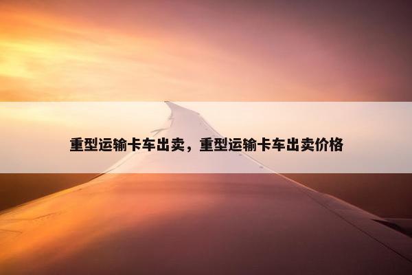 重型运输卡车出卖,重型运输卡车出卖价格 重型运输卡车出卖,重型运输卡车出卖价格