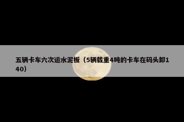 五辆卡车六次运水泥板（5辆载重4吨的卡车在码头卸140）