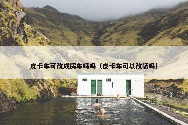 皮卡车可改成房车吗吗（皮卡车可以改装吗）