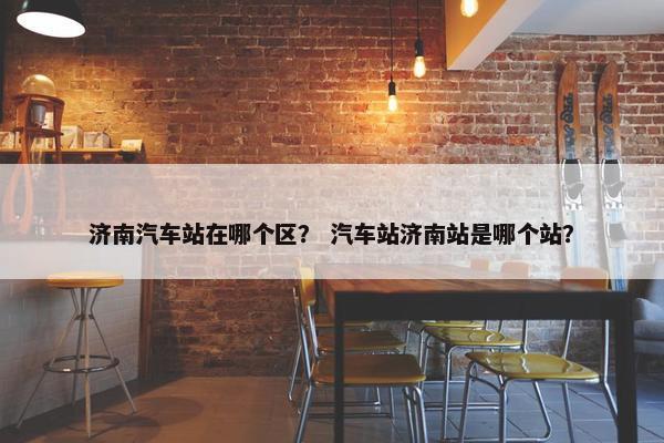 济南汽车站在哪个区？ 汽车站济南站是哪个站？