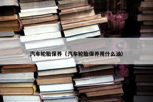汽车轮胎保养（汽车轮胎保养用什么油）