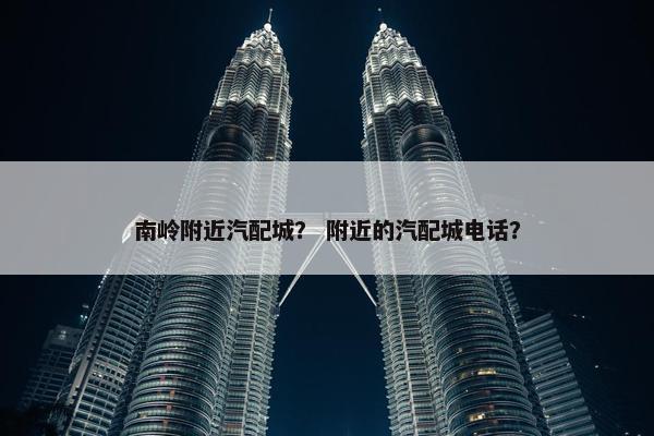南岭附近汽配城？ 附近的汽配城电话？