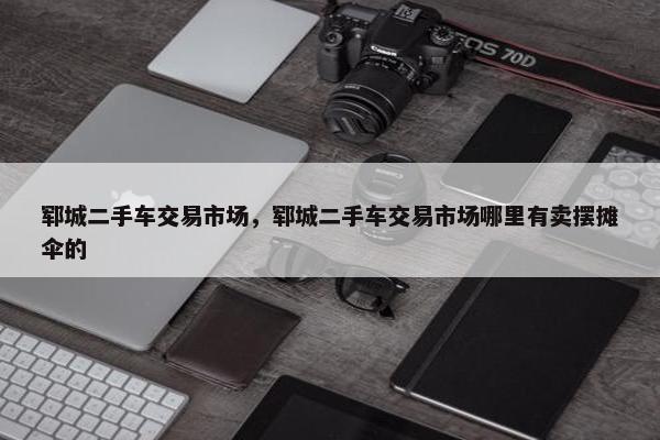 郓城二手车交易市场，郓城二手车交易市场哪里有卖摆摊伞的