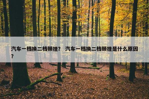 汽车一档换二档顿挫？ 汽车一档换二档顿挫是什么原因？