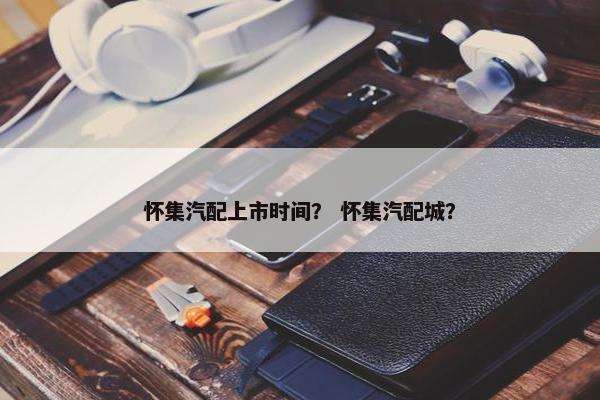 怀集汽配上市时间？ 怀集汽配城？