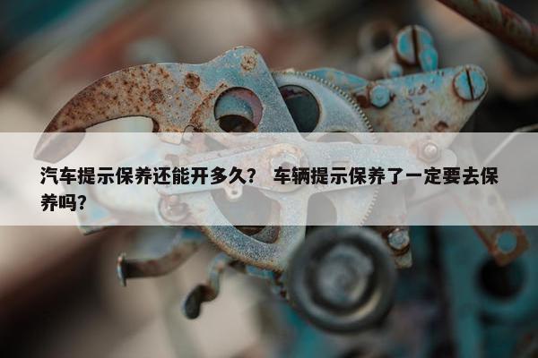汽车提示保养还能开多久？ 车辆提示保养了一定要去保养吗？