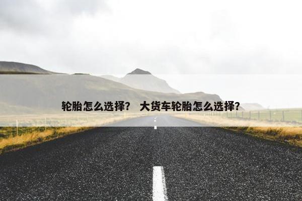轮胎怎么选择？ 大货车轮胎怎么选择？