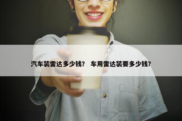 汽车装雷达多少钱？ 车用雷达装要多少钱？