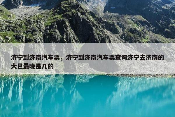 济宁到济南汽车票，济宁到济南汽车票查询济宁去济南的大巴最晚是几的
