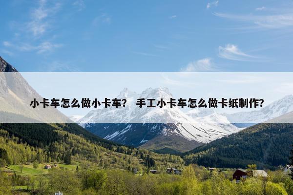 小卡车怎么做小卡车？ 手工小卡车怎么做卡纸制作？