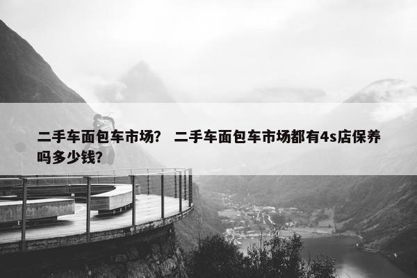 二手车面包车市场？ 二手车面包车市场都有4s店保养吗多少钱？