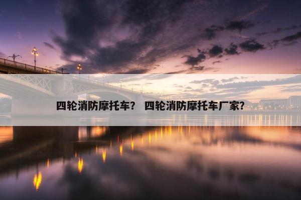 四轮消防摩托车？ 四轮消防摩托车厂家？