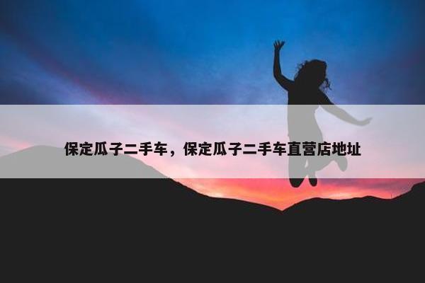 保定瓜子二手车,保定瓜子二手车直营店地址 保定瓜子二手车,保定瓜子二手车直营店地址