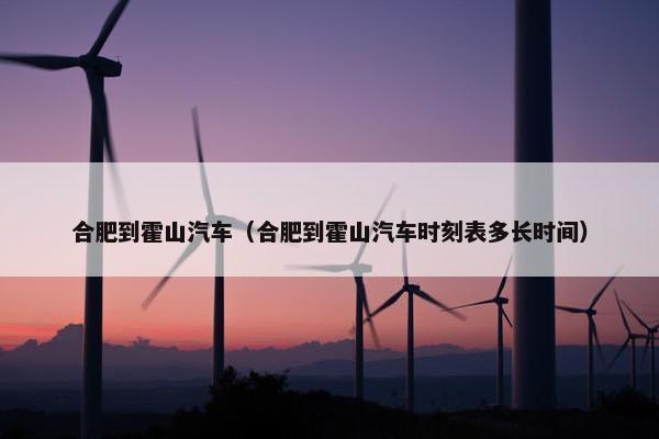 合肥到霍山汽车（合肥到霍山汽车时刻表多长时间）