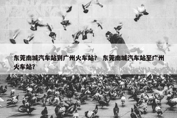 东莞南城汽车站到广州火车站？ 东莞南城汽车站至广州火车站？