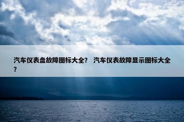 汽车仪表盘故障图标大全？ 汽车仪表故障显示图标大全？