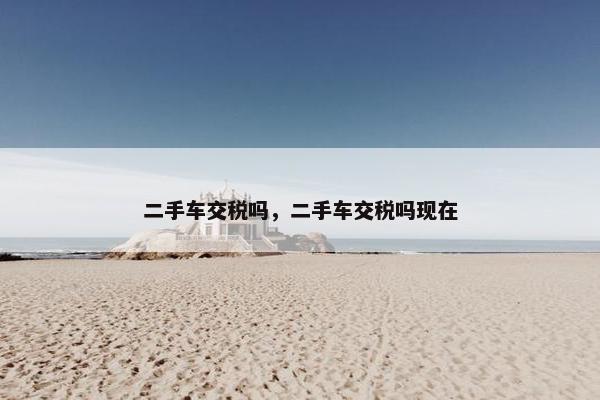 二手车交税吗，二手车交税吗现在