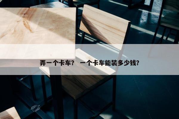 弄一个卡车？ 一个卡车能装多少钱？