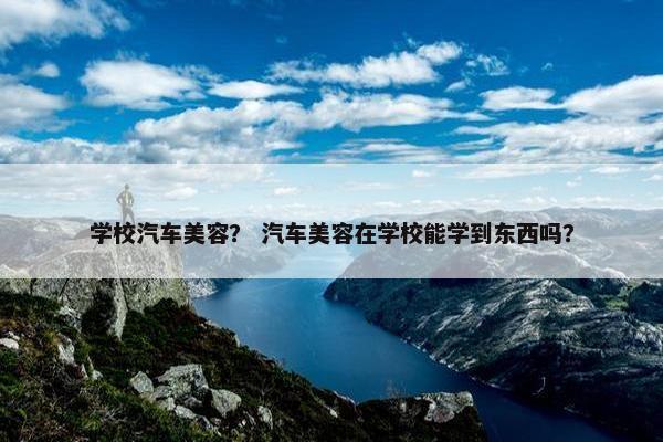 学校汽车美容？ 汽车美容在学校能学到东西吗？