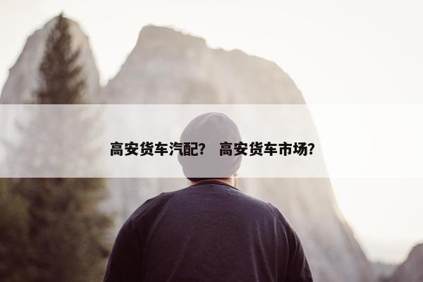 高安货车汽配？ 高安货车市场？