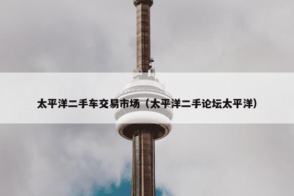 太平洋二手车交易市场（太平洋二手论坛太平洋）