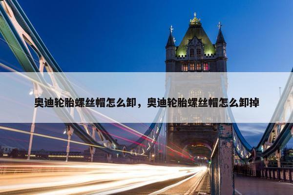 奥迪轮胎螺丝帽怎么卸，奥迪轮胎螺丝帽怎么卸掉