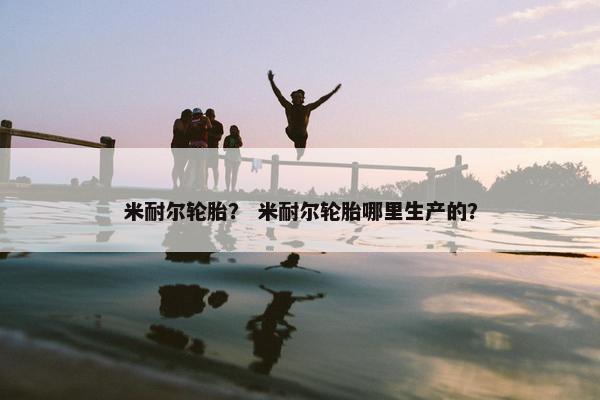 米耐尔轮胎？ 米耐尔轮胎哪里生产的？
