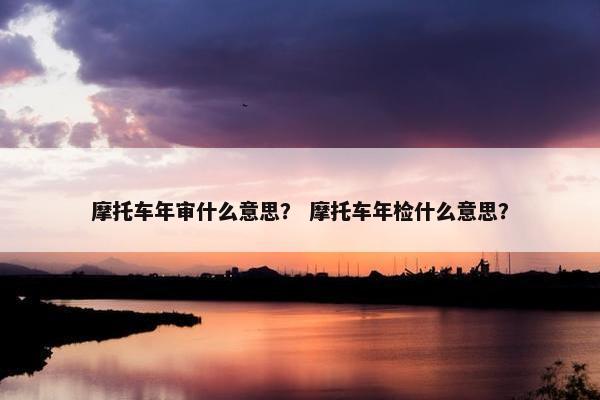 摩托车年审什么意思？ 摩托车年检什么意思？