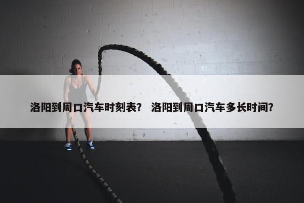 洛阳到周口汽车时刻表？ 洛阳到周口汽车多长时间？