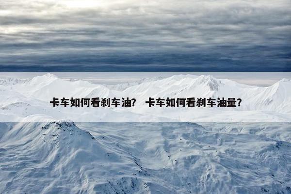 卡车如何看刹车油？ 卡车如何看刹车油量？