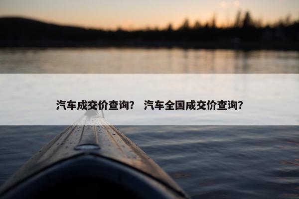 汽车成交价查询？ 汽车全国成交价查询？