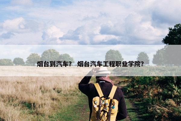 烟台到汽车？ 烟台汽车工程职业学院？