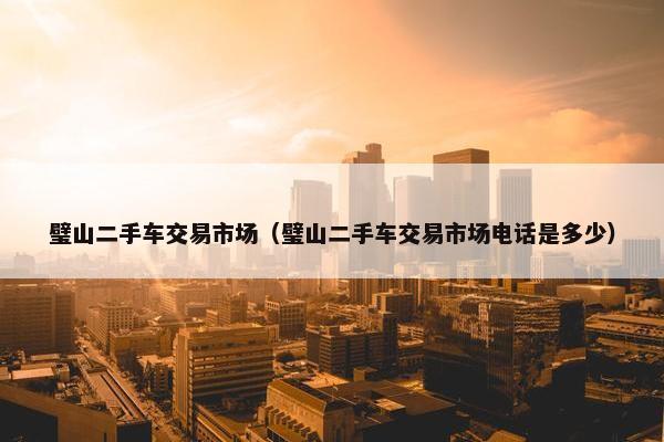 璧山二手车交易市场（璧山二手车交易市场电话是多少）