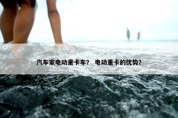 汽车家电动重卡车？ 电动重卡的优势？