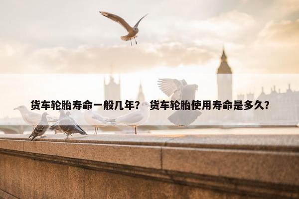 货车轮胎寿命一般几年？ 货车轮胎使用寿命是多久？