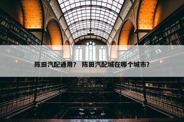 陈田汽配通用？ 陈田汽配城在哪个城市？