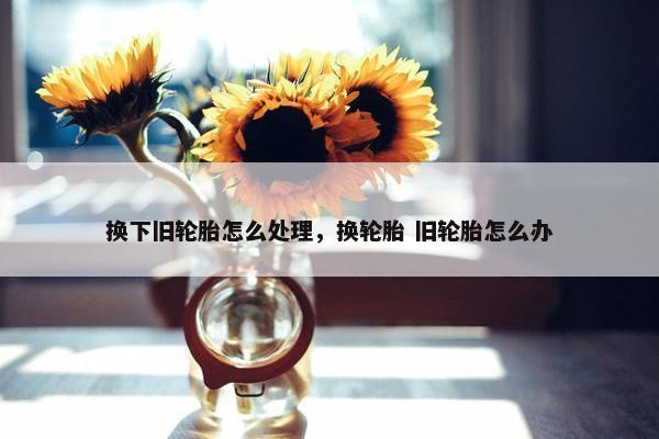 换下旧轮胎怎么处理，换轮胎 旧轮胎怎么办