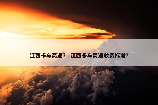 江西卡车高速？ 江西卡车高速收费标准？