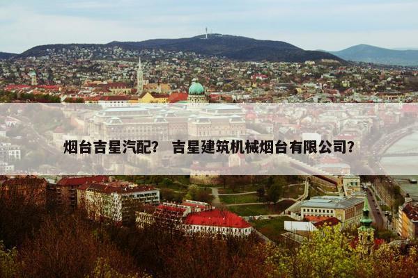 烟台吉星汽配？ 吉星建筑机械烟台有限公司？