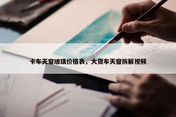 卡车天窗玻璃价格表，大货车天窗拆解视频