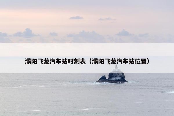 濮阳飞龙汽车站时刻表（濮阳飞龙汽车站位置）