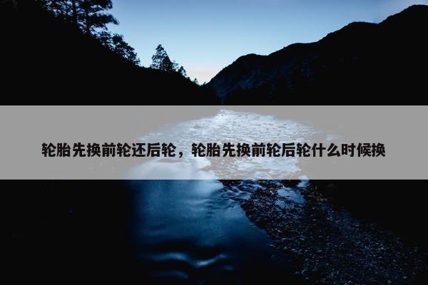 轮胎先换前轮还后轮，轮胎先换前轮后轮什么时候换