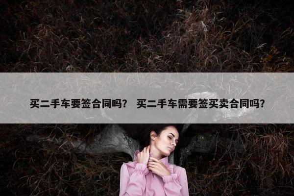买二手车要签合同吗？ 买二手车需要签买卖合同吗？