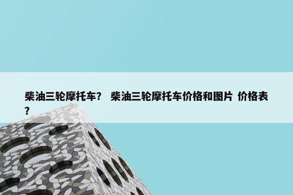 柴油三轮摩托车？ 柴油三轮摩托车价格和图片 价格表？