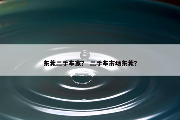 东莞二手车家？ 二手车市场东莞？