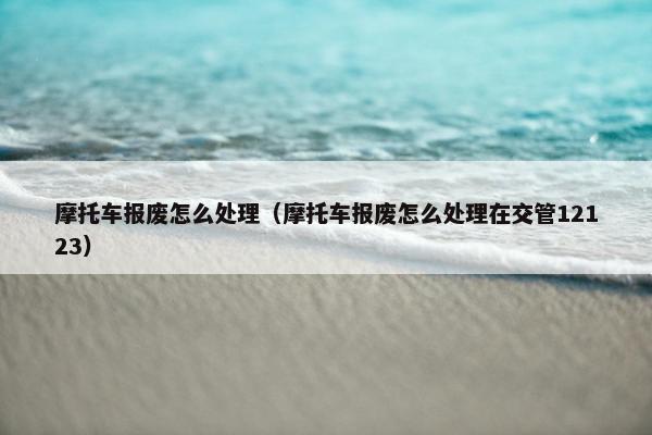 摩托车报废怎么处理（摩托车报废怎么处理在交管12123）