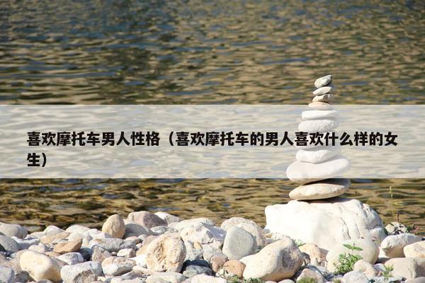 喜欢摩托车男人性格（喜欢摩托车的男人喜欢什么样的女生）
