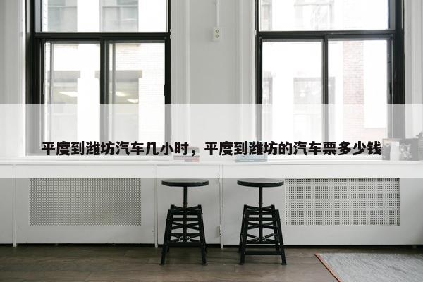 平度到潍坊汽车几小时，平度到潍坊的汽车票多少钱