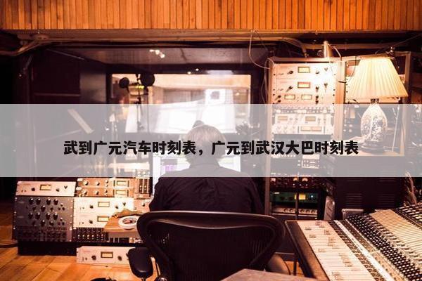武到广元汽车时刻表，广元到武汉大巴时刻表
