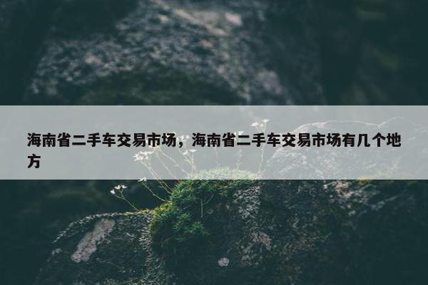 海南省二手车交易市场，海南省二手车交易市场有几个地方
